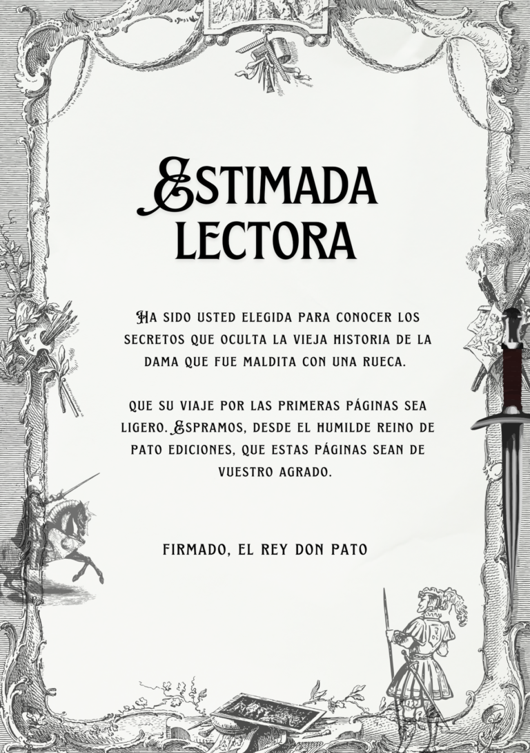 Ha sido usted elegida para conocer los secretos que oculta la vieja historia de la dama que fue maldita con una rueca. que su viaje por las primeras páginas sea ligero. Espramos, desde el humilde reino de pato ediciones, que estas páginas sean de vuestro agrado.